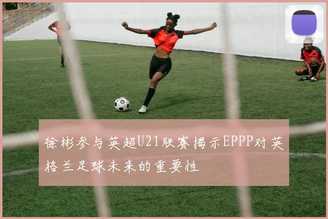 徐彬参与英超U21联赛揭示EPPP对英格兰足球未来的重要性