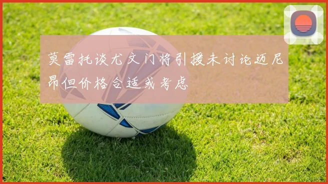莫雷托谈尤文门将引援未讨论迈尼昂但价格合适或考虑