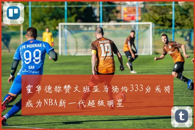 霍华德称赞文班亚马场均333分或将成为NBA新一代超级明星