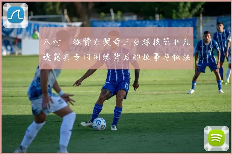 八村塁称赞东契奇三分球技艺非凡透露其专门训练背后的故事与秘诀