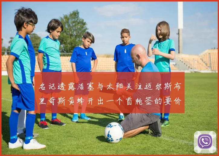 名记透露活塞与太阳关注迈尔斯布里奇斯黄蜂开出一个首轮签的要价