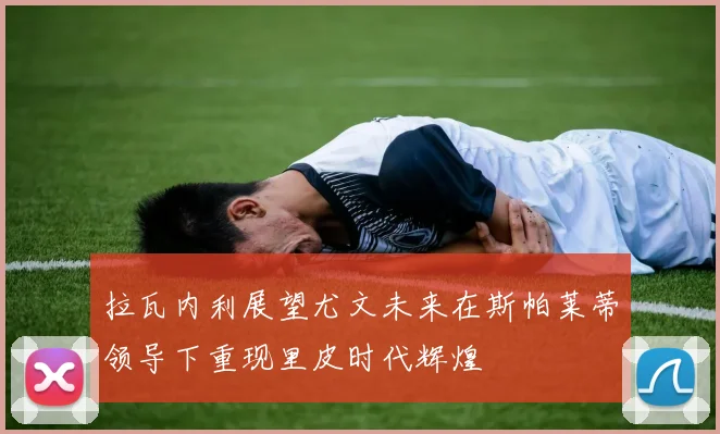 拉瓦内利展望尤文未来在斯帕莱蒂领导下重现里皮时代辉煌