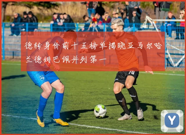 德转身价前十五榜单揭晓亚马尔哈兰德姆巴佩并列第一