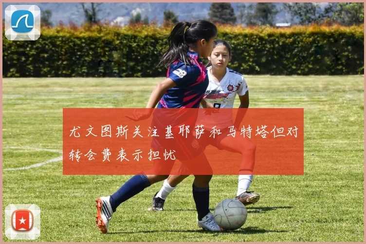 尤文图斯关注基耶萨和马特塔但对转会费表示担忧