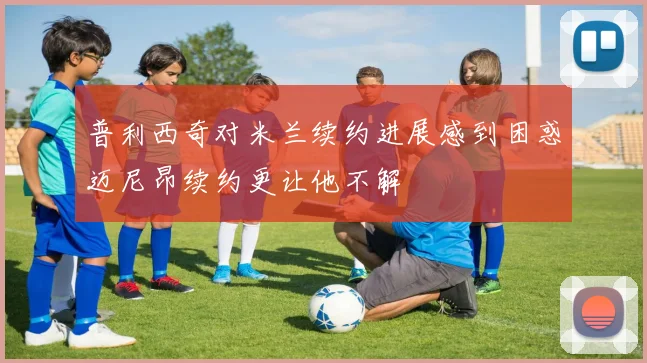 普利西奇对米兰续约进展感到困惑迈尼昂续约更让他不解