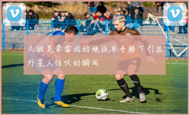 文班晃晕雷诺的绝技单手胯下引发外星人惊叹的瞬间