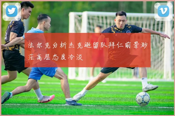法尔克分析杰克逊留队拜仁前景渺茫高层态度冷淡