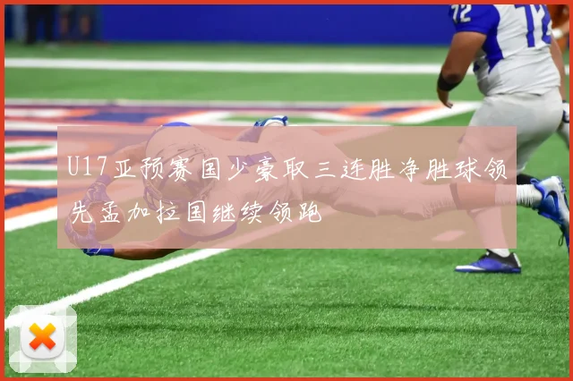 U17亚预赛国少豪取三连胜净胜球领先孟加拉国继续领跑