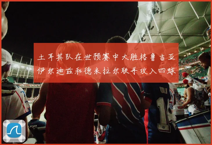 土耳其队在世预赛中大胜格鲁吉亚伊尔迪兹和德米拉尔联手攻入四球