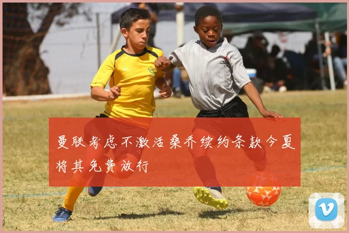 曼联考虑不激活桑乔续约条款今夏将其免费放行