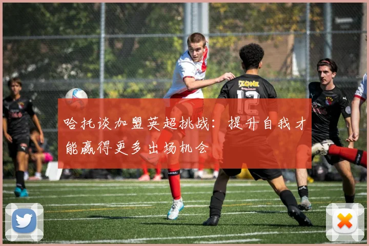哈托谈加盟英超挑战：提升自我才能赢得更多出场机会