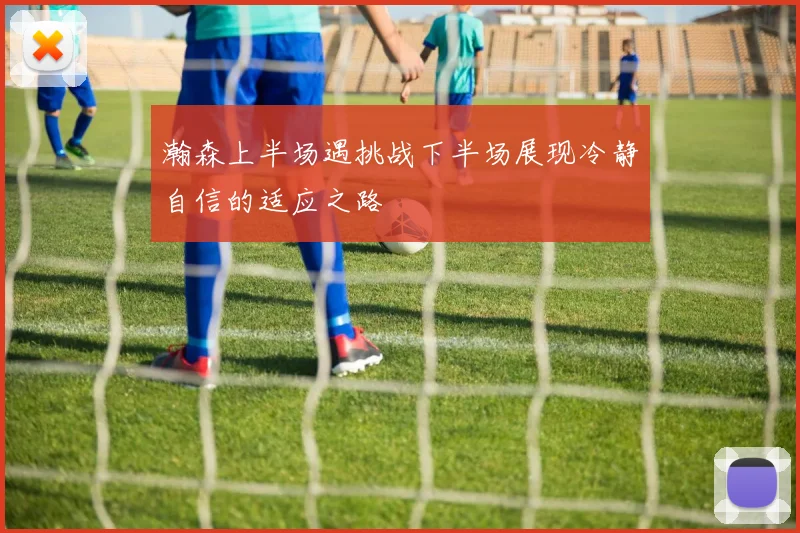 瀚森上半场遇挑战下半场展现冷静自信的适应之路
