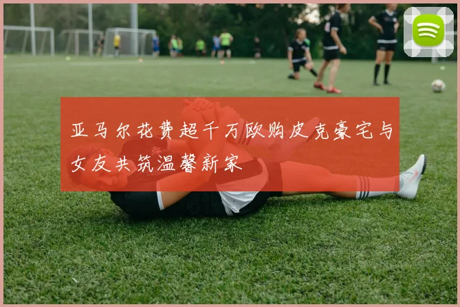 亚马尔花费超千万欧购皮克豪宅与女友共筑温馨新家
