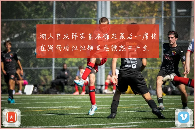 湖人首发阵容基本确定最后一席将在斯玛特拉拉维亚范德彪中产生