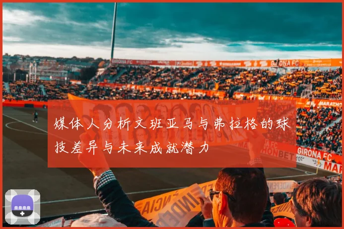 媒体人分析文班亚马与弗拉格的球技差异与未来成就潜力