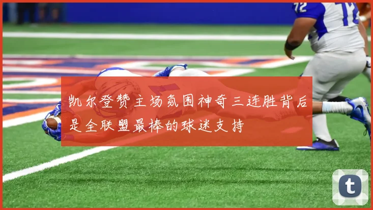 凯尔登赞主场氛围神奇三连胜背后是全联盟最棒的球迷支持
