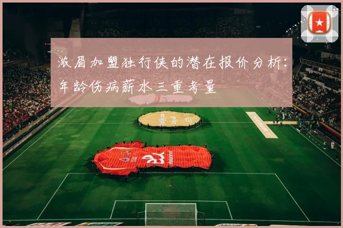 浓眉加盟独行侠的潜在报价分析：年龄伤病薪水三重考量