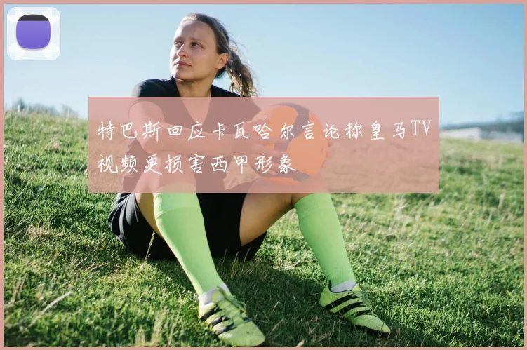 特巴斯回应卡瓦哈尔言论称皇马TV视频更损害西甲形象