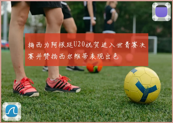 梅西为阿根廷U20祝贺进入世青赛决赛并赞扬西尔维蒂表现出色