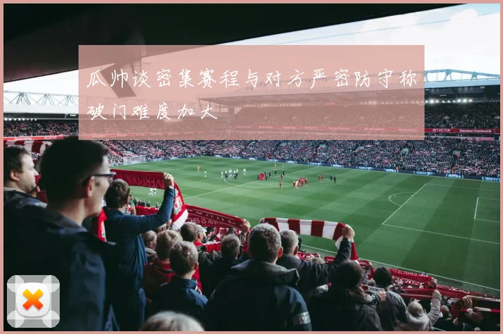 瓜帅谈密集赛程与对方严密防守称破门难度加大