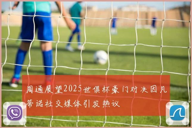 周通展望2025世俱杯豪门对决因凡蒂诺社交媒体引发热议