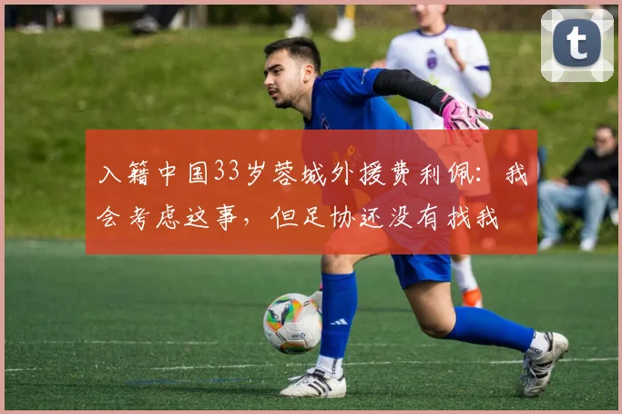 入籍中国33岁蓉城外援费利佩：我会考虑这事，但足协还没有找我