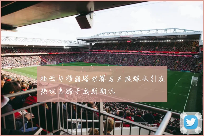 梅西与穆赫塔尔赛后互换球衣引发热议光膀子成新潮流